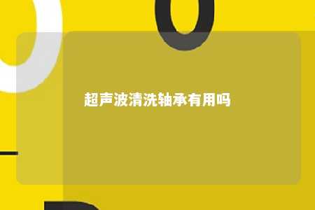 超声波清洗轴承有用吗 